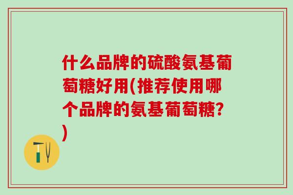 什么品牌的硫酸氨基葡萄糖好用(推荐使用哪个品牌的氨基葡萄糖?) 什么品牌的硫酸氨基葡萄糖好用(推荐使用哪个品牌的氨基葡萄糖?)