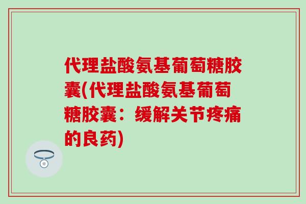 代理盐酸氨基葡萄糖胶囊(代理盐酸氨基葡萄糖胶囊：缓解关节疼痛的良药)