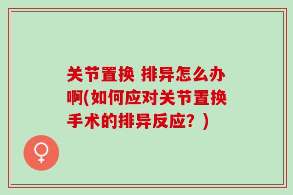 关节置换 排异怎么办啊(如何应对关节置换手术的排异反应？)