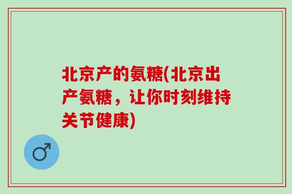 北京产的氨糖(北京出产氨糖，让你时刻维持关节健康)