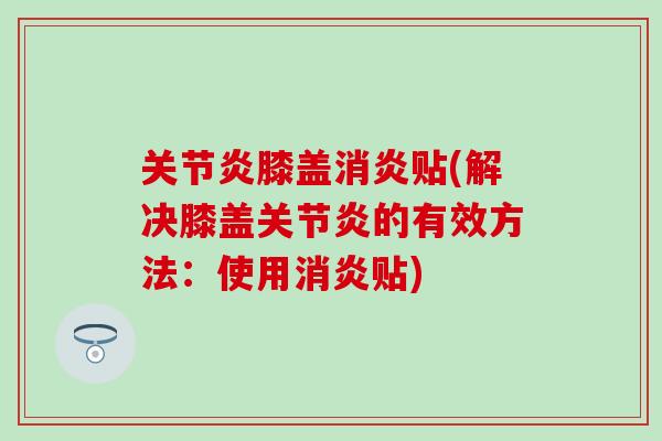 关节炎膝盖消炎贴(解决膝盖关节炎的有效方法：使用消炎贴)