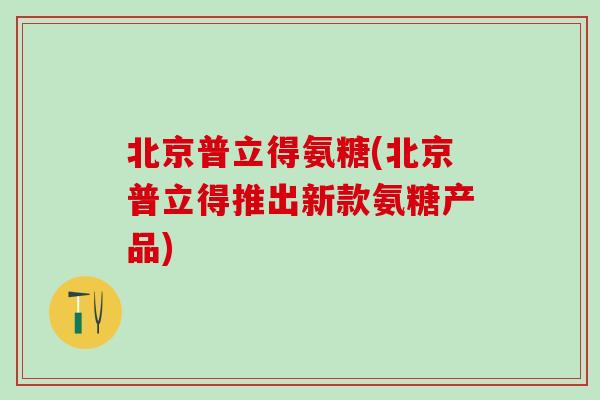 北京普立得氨糖(北京普立得推出新款氨糖产品)