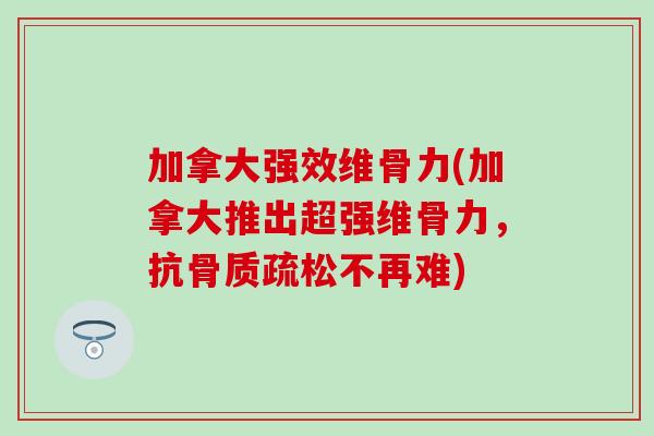 加拿大强效维骨力(加拿大推出超强维骨力，抗骨质疏松不再难)