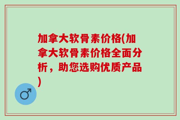 加拿大软骨素价格(加拿大软骨素价格全面分析,助您选购优质产品) 加拿大软骨素价格(加拿大软骨素价格全面分析,助您选购优质产品)