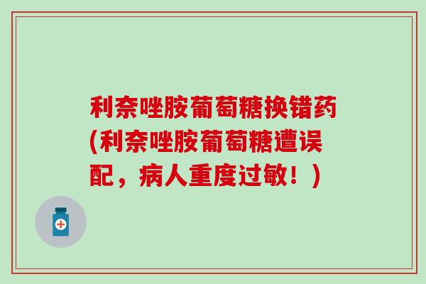 利奈唑胺葡萄糖换错药(利奈唑胺葡萄糖遭误配,人重度!) 利奈唑胺葡萄糖换错药(利奈唑胺葡萄糖遭误配,人重度!)