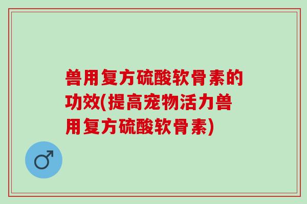 兽用复方硫酸软骨素的功效(提高宠物活力兽用复方硫酸软骨素)