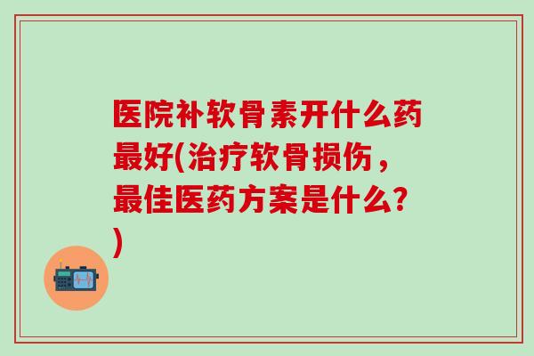 医院补软骨素开什么药最好(治疗软骨损伤，最佳医药方案是什么？)
