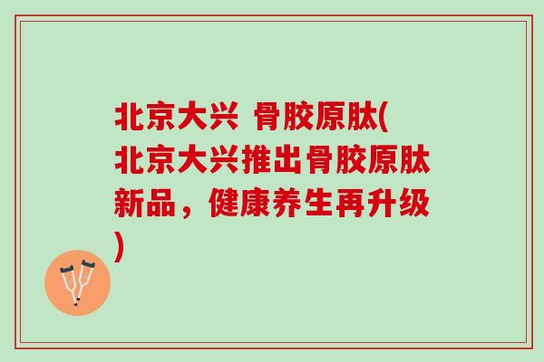 北京大兴 骨胶原肽(北京大兴推出骨胶原肽新品，健康养生再升级)