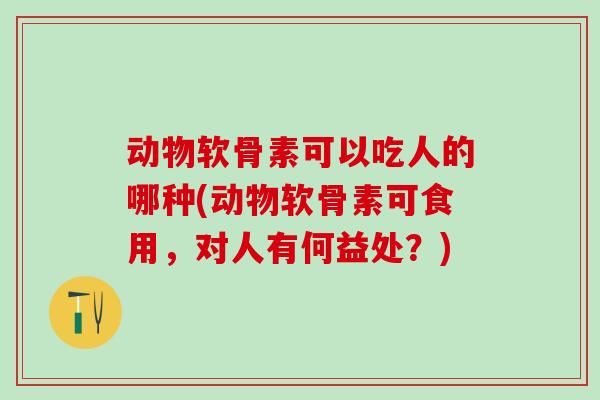 动物软骨素可以吃人的哪种(动物软骨素可食用，对人有何益处？)