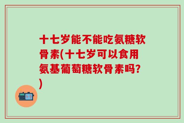 十七岁能不能吃氨糖软骨素(十七岁可以食用氨基葡萄糖软骨素吗?) 十七岁能不能吃氨糖软骨素(十七岁可以食用氨基葡萄糖软骨素吗?)