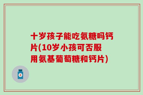 十岁孩子能吃氨糖吗钙片(10岁小孩可否服用氨基葡萄糖和钙片)
