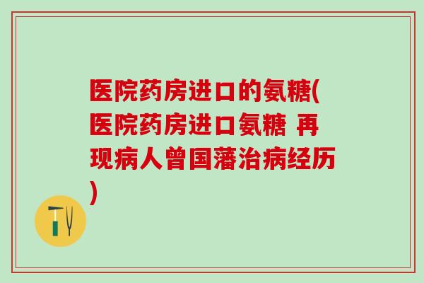医院药房进口的氨糖(医院药房进口氨糖 再现病人曾国藩治病经历)