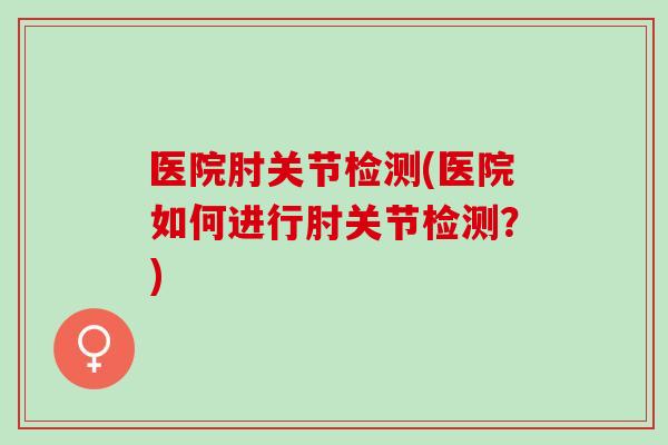 医院肘关节检测(医院如何进行肘关节检测？)