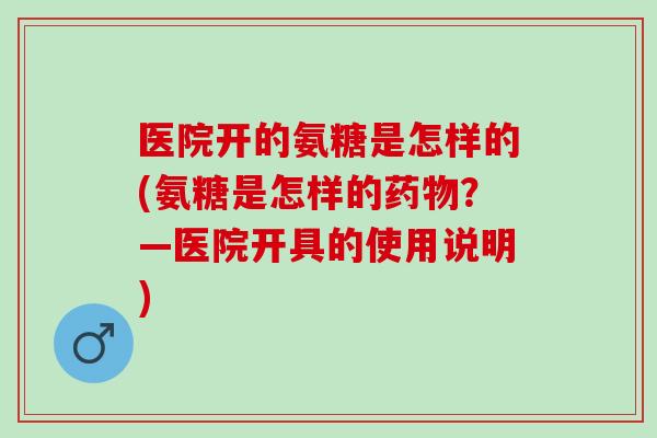 医院开的氨糖是怎样的(氨糖是怎样的?—医院开具的使用说明) 医院开的氨糖是怎样的(氨糖是怎样的?—医院开具的使用说明)