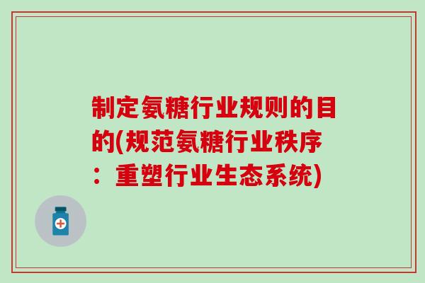 制定氨糖行业规则的目的(规范氨糖行业秩序：重塑行业生态系统)