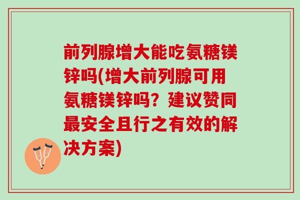 前列腺增大能吃氨糖镁锌吗(增大前列腺可用氨糖镁锌吗？建议赞同最安全且行之有效的解决方案)