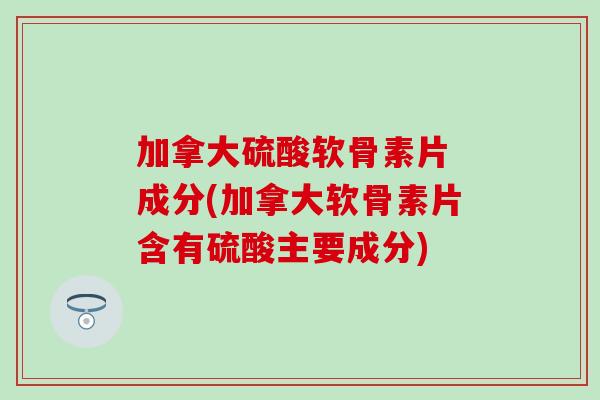 加拿大硫酸软骨素片 成分(加拿大软骨素片含有硫酸主要成分)