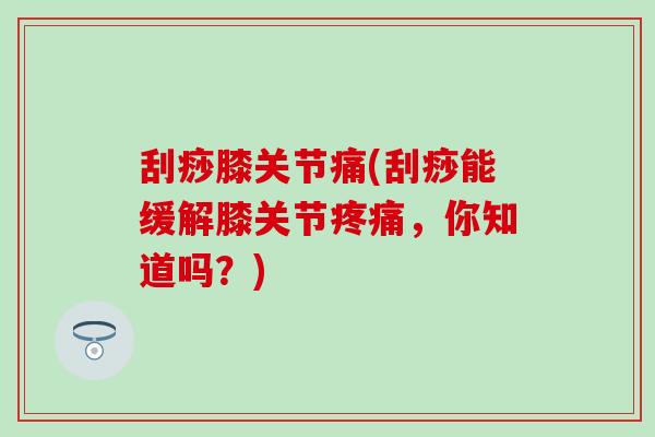刮痧膝关节痛(刮痧能缓解膝关节疼痛，你知道吗？)