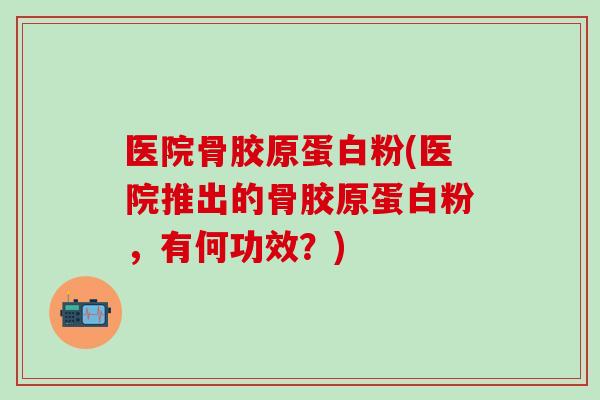 医院骨胶原蛋白粉(医院推出的骨胶原蛋白粉，有何功效？)