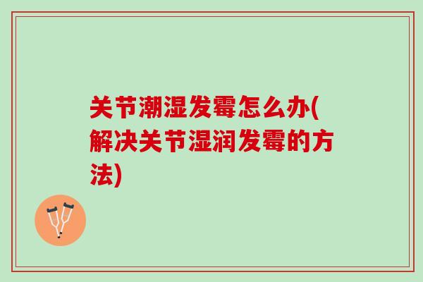 关节潮湿发霉怎么办(解决关节湿润发霉的方法) 关节潮湿发霉怎么办(解决关节湿润发霉的方法)