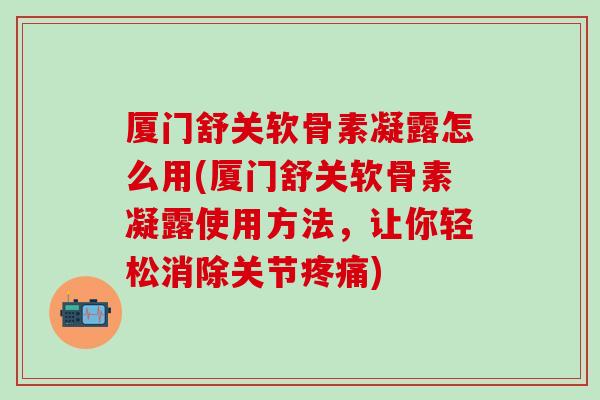 厦门舒关软骨素凝露怎么用(厦门舒关软骨素凝露使用方法,让你轻松消除关节) 厦门舒关软骨素凝露怎么用(厦门舒关软骨素凝露使用方法,让你轻松消除关节)