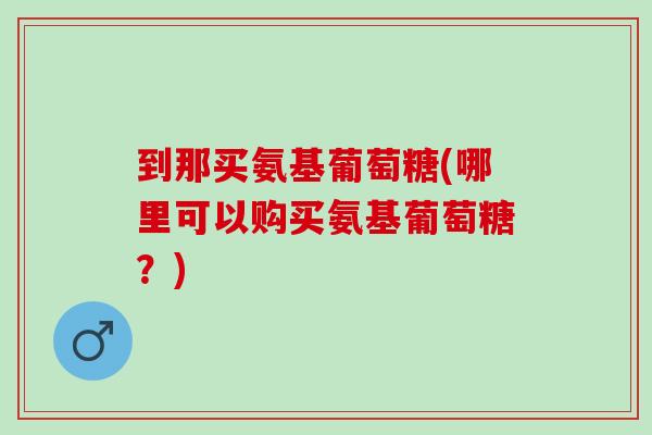 到那买氨基葡萄糖(哪里可以购买氨基葡萄糖？)
