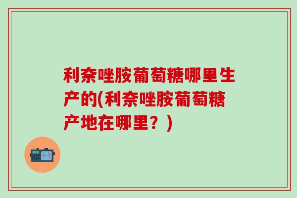 利奈唑胺葡萄糖哪里生产的(利奈唑胺葡萄糖产地在哪里？)