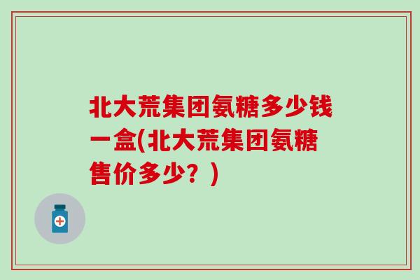 北大荒集团氨糖多少钱一盒(北大荒集团氨糖售价多少？)