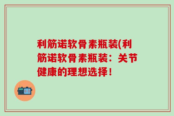 利筋诺软骨素瓶装(利筋诺软骨素瓶装：关节健康的理想选择！