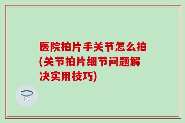 医院拍片手关节怎么拍(关节拍片细节问题解决实用技巧)