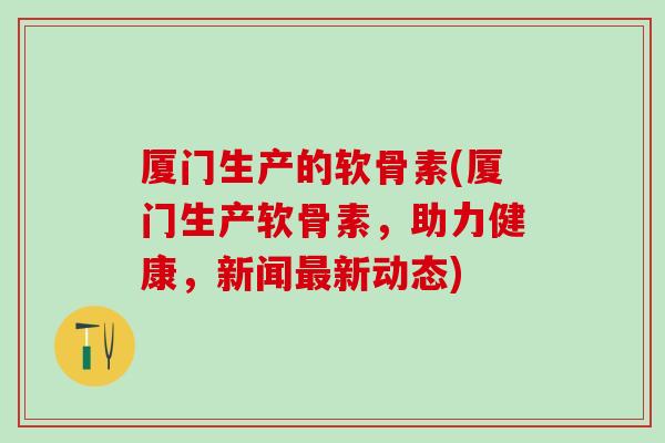 厦门生产的软骨素(厦门生产软骨素，助力健康，新闻最新动态)