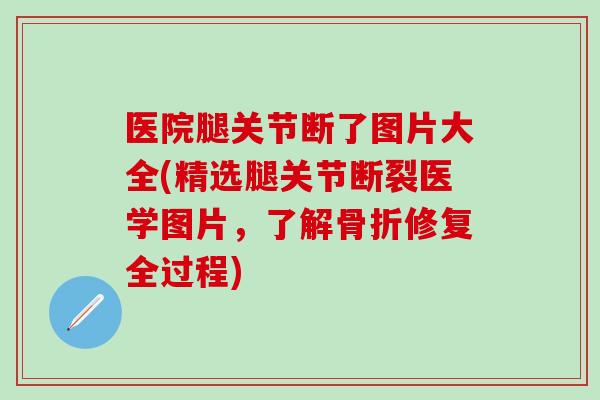 医院腿关节断了图片大全(精选腿关节断裂医学图片，了解骨折修复全过程)