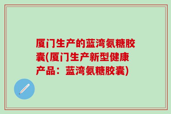 厦门生产的蓝湾氨糖胶囊(厦门生产新型健康产品：蓝湾氨糖胶囊)