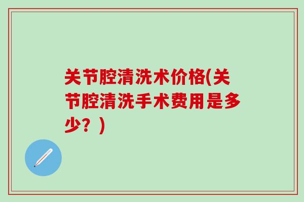 关节腔清洗术价格(关节腔清洗手术费用是多少?) 关节腔清洗术价格(关节腔清洗手术费用是多少?)