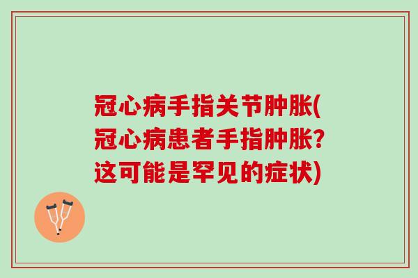 冠心病手指关节肿胀(冠心病患者手指肿胀？这可能是罕见的症状)