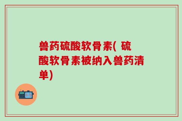 兽药硫酸软骨素( 硫酸软骨素被纳入兽药清单)