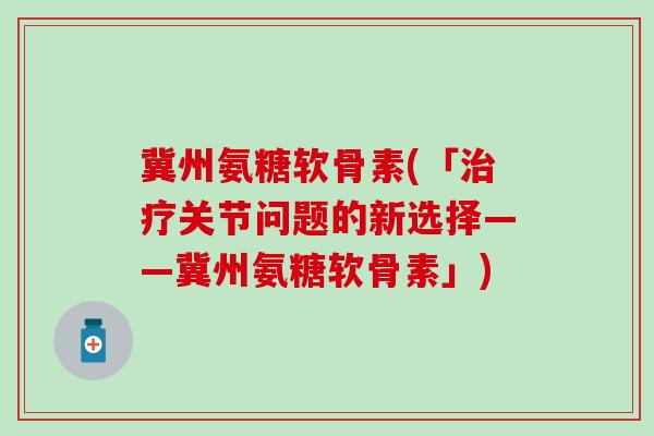 冀州氨糖软骨素(「治疗关节问题的新选择——冀州氨糖软骨素」)