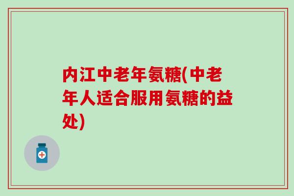 内江中老年氨糖(中老年人适合服用氨糖的益处)