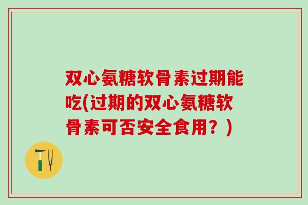 双心氨糖软骨素过期能吃(过期的双心氨糖软骨素可否安全食用？)