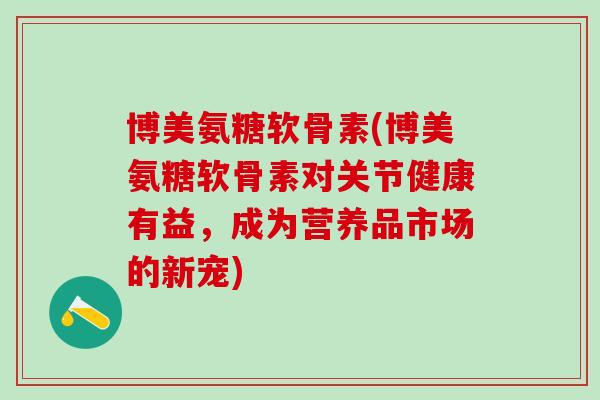 博美氨糖软骨素(博美氨糖软骨素对关节健康有益，成为营养品市场的新宠)