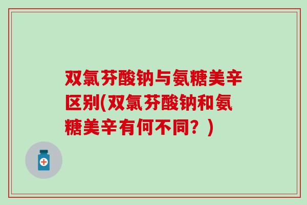 双氯芬酸钠与氨糖美辛区别(双氯芬酸钠和氨糖美辛有何不同？)