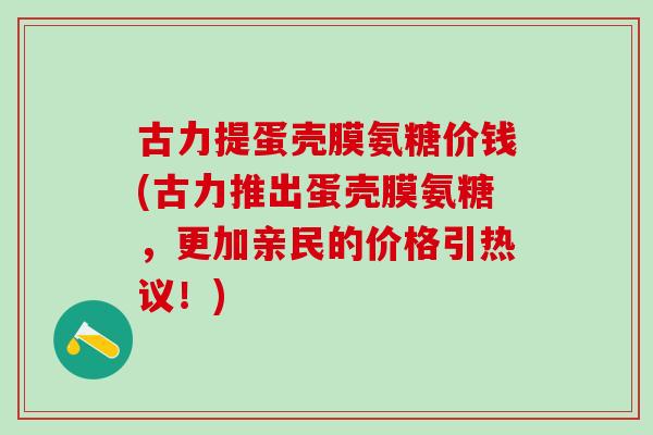 古力提蛋壳膜氨糖价钱(古力推出蛋壳膜氨糖，更加亲民的价格引热议！)