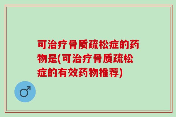 可治疗骨质疏松症的药物是(可治疗骨质疏松症的有效药物推荐)