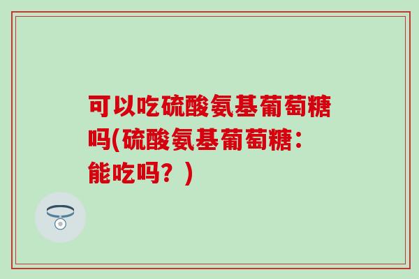 可以吃硫酸氨基葡萄糖吗(硫酸氨基葡萄糖：能吃吗？)