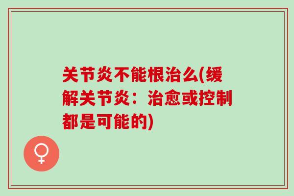关节炎不能根治么(缓解关节炎：治愈或控制都是可能的)