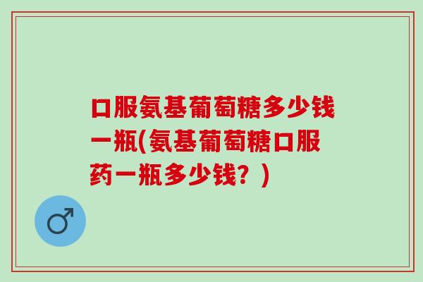 口服氨基葡萄糖多少钱一瓶(氨基葡萄糖口服药一瓶多少钱？)