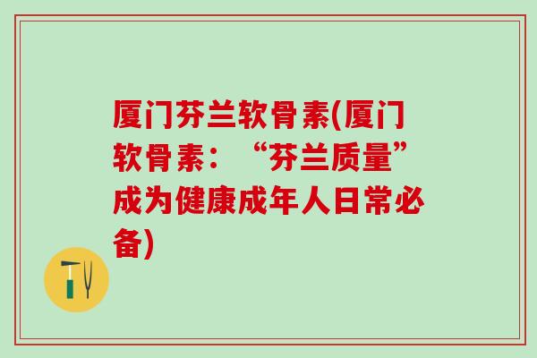 厦门芬兰软骨素(厦门软骨素：“芬兰质量”成为健康成年人日常必备)
