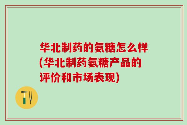 华北制药的氨糖怎么样(华北制药氨糖产品的评价和市场表现)