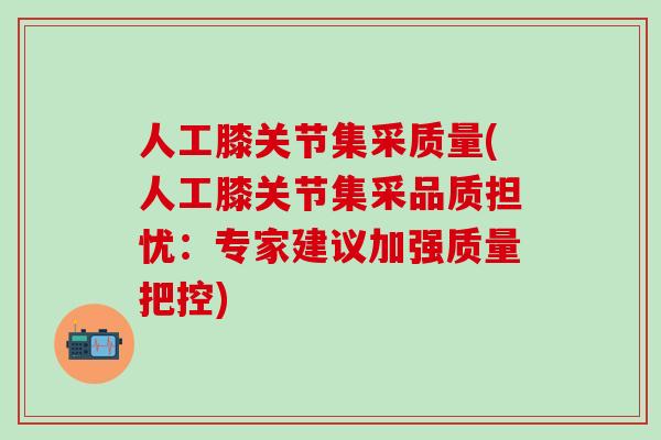 人工膝关节集采质量(人工膝关节集采品质担忧：专家建议加强质量把控)
