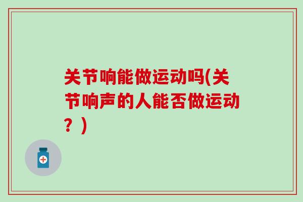 关节响能做运动吗(关节响声的人能否做运动？)
